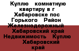 Куплю 1-комнатную квартиру в г. Хабаровске пос. Горького › Район ­ Железнодорожный - Хабаровский край Недвижимость » Куплю   . Хабаровский край